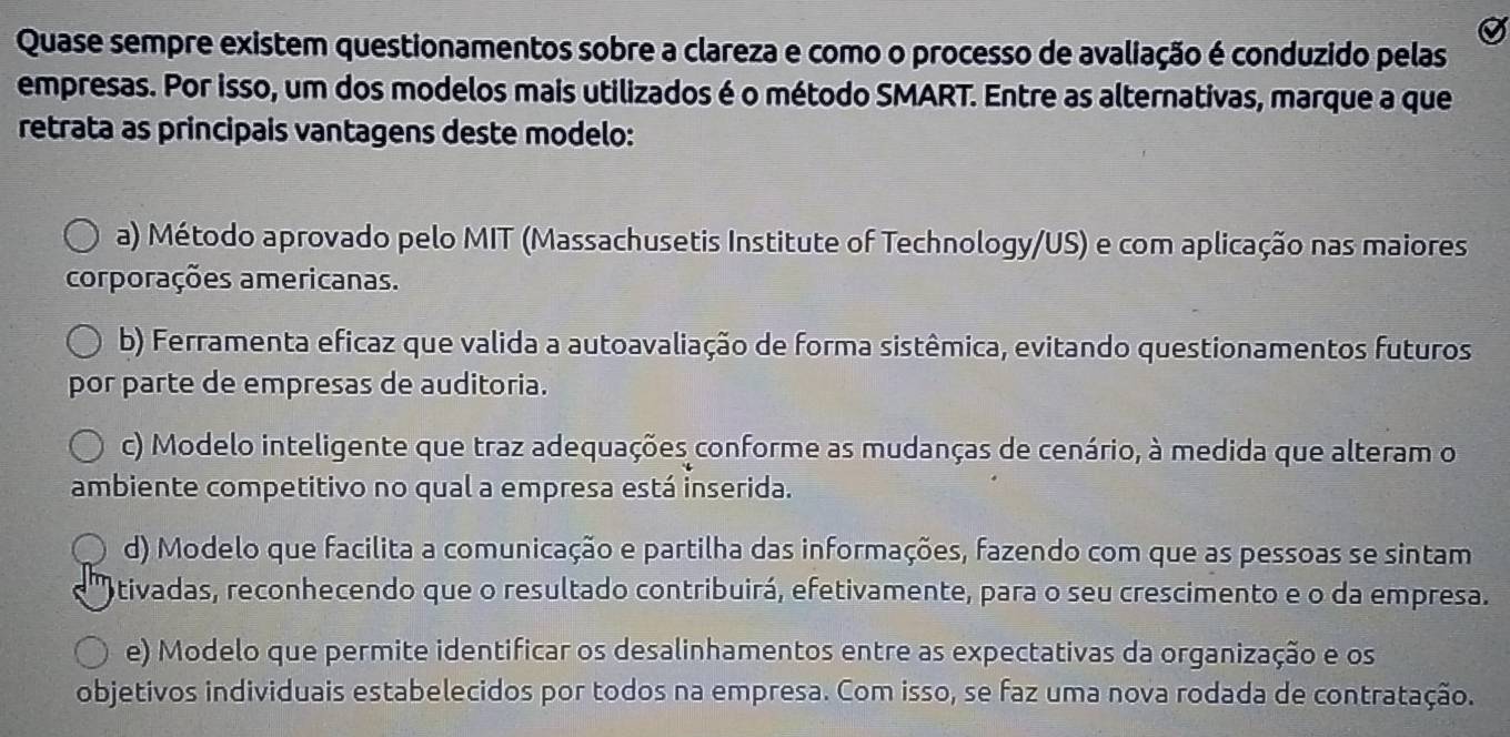 Quase sempre existem questionamentos sobre a clareza e como o processo de avaliação é conduzido pelas
empresas. Por isso, um dos modelos mais utilizados é o método SMART. Entre as alternativas, marque a que
retrata as principais vantagens deste modelo:
a) Método aprovado pelo MIT (Massachusetis Institute of Technology/US) e com aplicação nas maiores
corporações americanas.
b) Ferramenta eficaz que valida a autoavaliação de forma sistêmica, evitando questionamentos futuros
por parte de empresas de auditoria.
c) Modelo inteligente que traz adequações conforme as mudanças de cenário, à medida que alteram o
ambiente competitivo no qual a empresa está inserida.
d) Modelo que facilita a comunicação e partilha das informações, fazendo com que as pessoas se sintam
otivadas, reconhecendo que o resultado contribuirá, efetivamente, para o seu crescimento e o da empresa.
e) Modelo que permite identificar os desalinhamentos entre as expectativas da organização e os
objetivos individuais estabelecidos por todos na empresa. Com isso, se faz uma nova rodada de contratação.