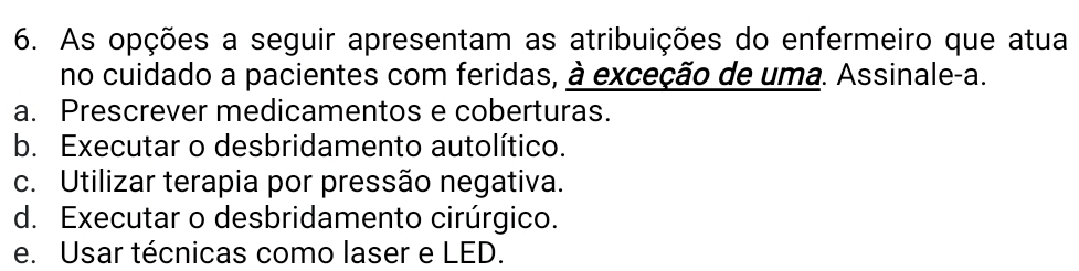 As opções a seguir apresentam as atribuições do enfermeiro que atua
no cuidado a pacientes com feridas, à exceção de uma. Assinale-a.
a. Prescrever medicamentos e coberturas.
b. Executar o desbridamento autolítico.
c. Utilizar terapia por pressão negativa.
d. Executar o desbridamento cirúrgico.
e. Usar técnicas como laser e LED.