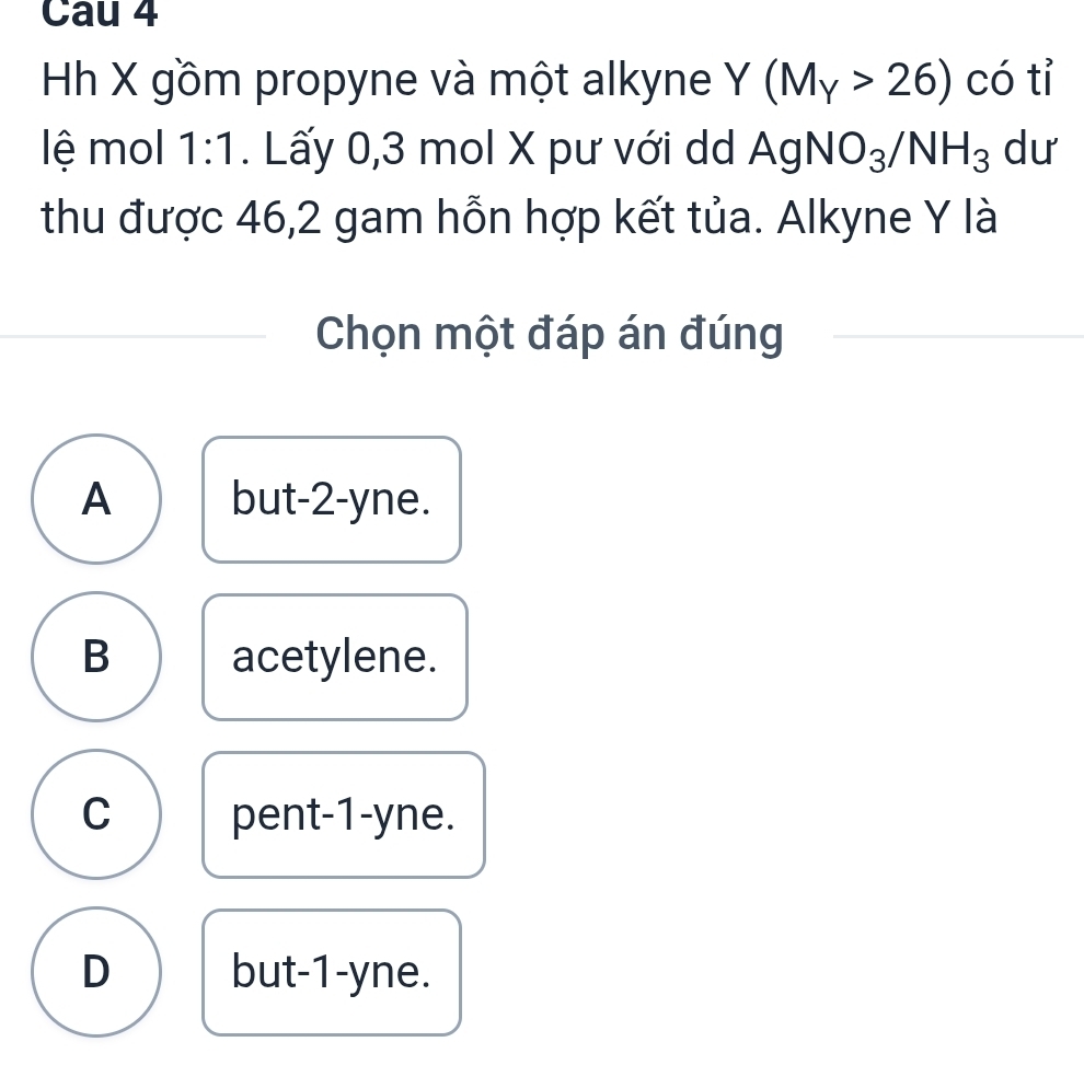 Cau 4
Hh X gồm propyne và một alkyne Y(M_Y>26) có tỉ
lệ mol 1:1. Lấy 0, 3 mol X pư với dd AgNO_3/NH_3 dư
thu được 46, 2 gam hỗn hợp kết tủa. Alkyne Y là
Chọn một đáp án đúng
A but -2 -yne.
B acetylene.
C pent -1 -yne.
D but -1 -yne.