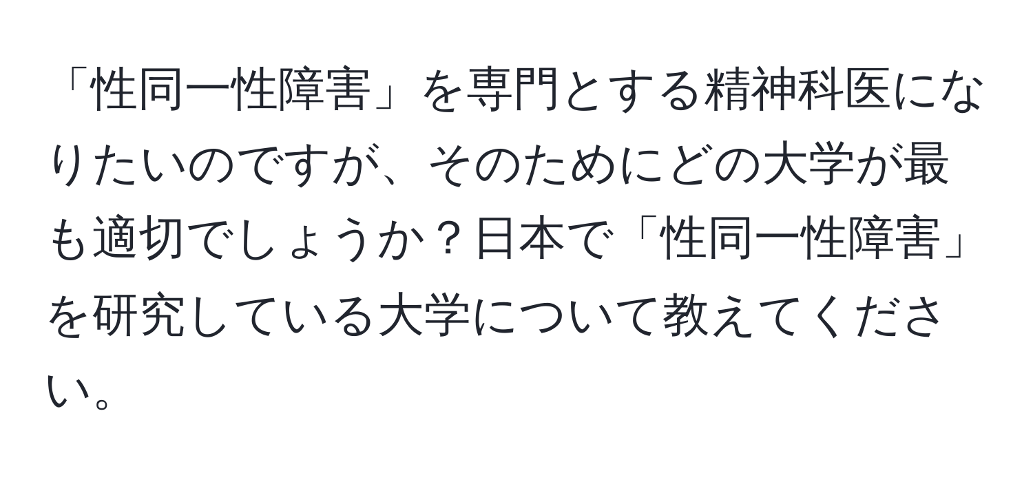 「性同一性障害」を専門とする精神科医になりたいのですが、そのためにどの大学が最も適切でしょうか？日本で「性同一性障害」を研究している大学について教えてください。