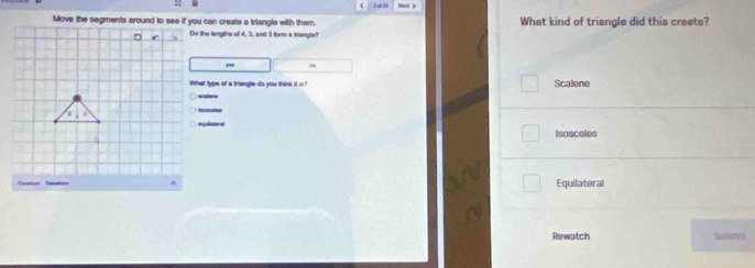 What kind of triangle did this create?
Do the lengths of 4, 3, and 3 form a triangle?
~
What type of a triangle do you think it is? Scalene
scalee
Ie cales
equilateral Isosceles
Equilateral
Rewatch Submit