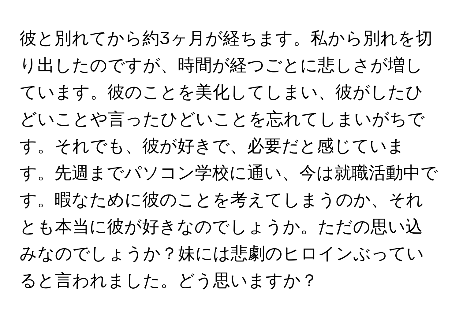 彼と別れてから約3ヶ月が経ちます。私から別れを切り出したのですが、時間が経つごとに悲しさが増しています。彼のことを美化してしまい、彼がしたひどいことや言ったひどいことを忘れてしまいがちです。それでも、彼が好きで、必要だと感じています。先週までパソコン学校に通い、今は就職活動中です。暇なために彼のことを考えてしまうのか、それとも本当に彼が好きなのでしょうか。ただの思い込みなのでしょうか？妹には悲劇のヒロインぶっていると言われました。どう思いますか？