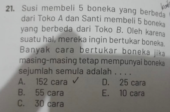 Susi membeli 5 boneka yang berbeda
dari Toko A dan Santi membeli 5 boneka
yang berbeda dari Toko B. Oleh karena
suatu hal, mereka ingin bertukar boneka.
Banyak cara bertukar boneka jika
masing-masing tetap mempunyai boneka
sejumlah semula adalah . . . .
A. 152 cara D. 25 cara
B. 55 cara E. 10 cara
C. 30 cara