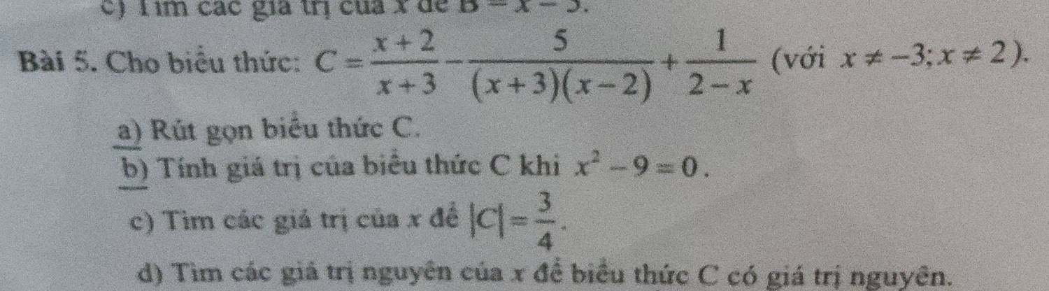 c) T ìm các gia trị của x dể D-x-3
Bài 5. Cho biểu thức: C= (x+2)/x+3 - 5/(x+3)(x-2) + 1/2-x  (với x!= -3;x!= 2). 
a) Rút gọn biểu thức C.
b) Tính giá trị của biểu thức C khi x^2-9=0. 
c) Tìm các giá trị của x đề |c|= 3/4 . 
d) Tìm các giả trị nguyên của x để biểu thức C có giá trị nguyên.