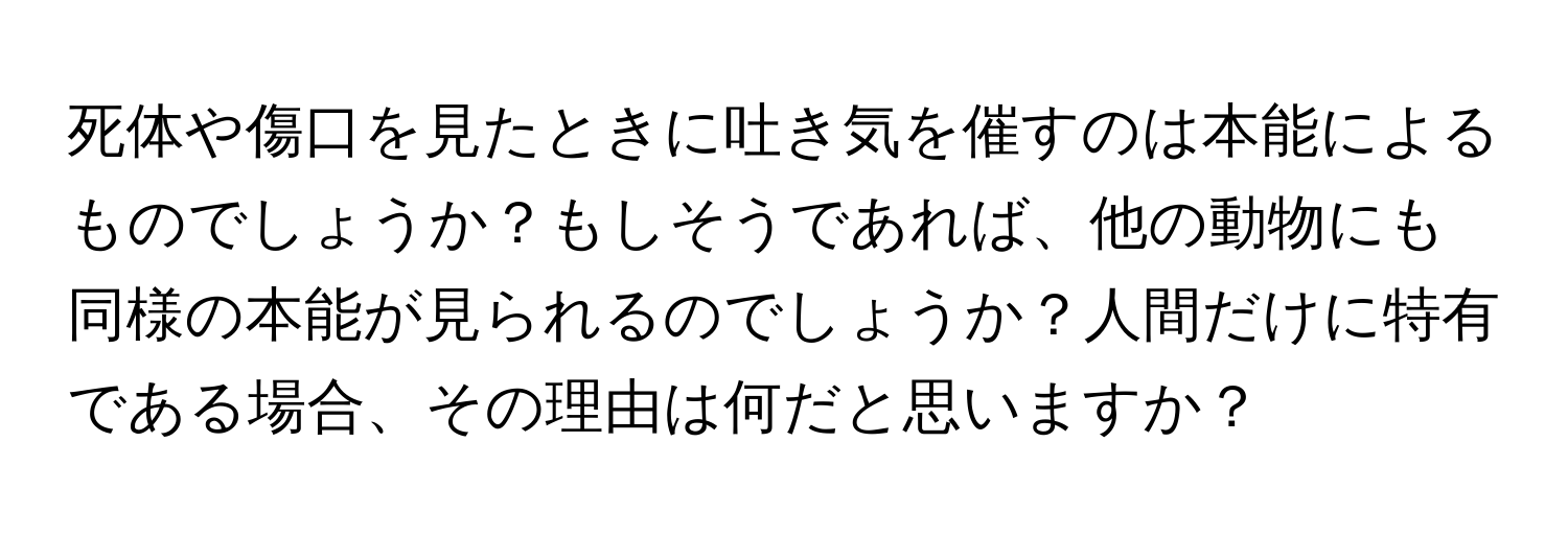 死体や傷口を見たときに吐き気を催すのは本能によるものでしょうか？もしそうであれば、他の動物にも同様の本能が見られるのでしょうか？人間だけに特有である場合、その理由は何だと思いますか？