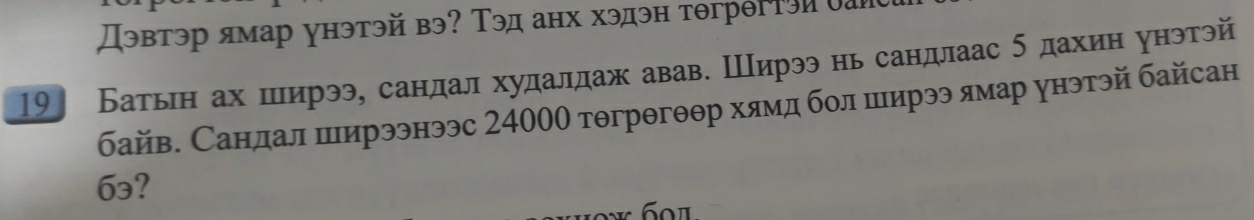 Дэвтэр ямар унэтэй вэ? Τэд анх хэдэн тθгрθгтэиоаи 
19] Батьн ах ширээ, сандал худалдаж авав. Ширээ нь сандлаас б дахин унэтэй 
байв. Санлал ширээнээс 24000 тθгрθгθθр хямд бол ширээ лмар унэтэй байсан
6₃?