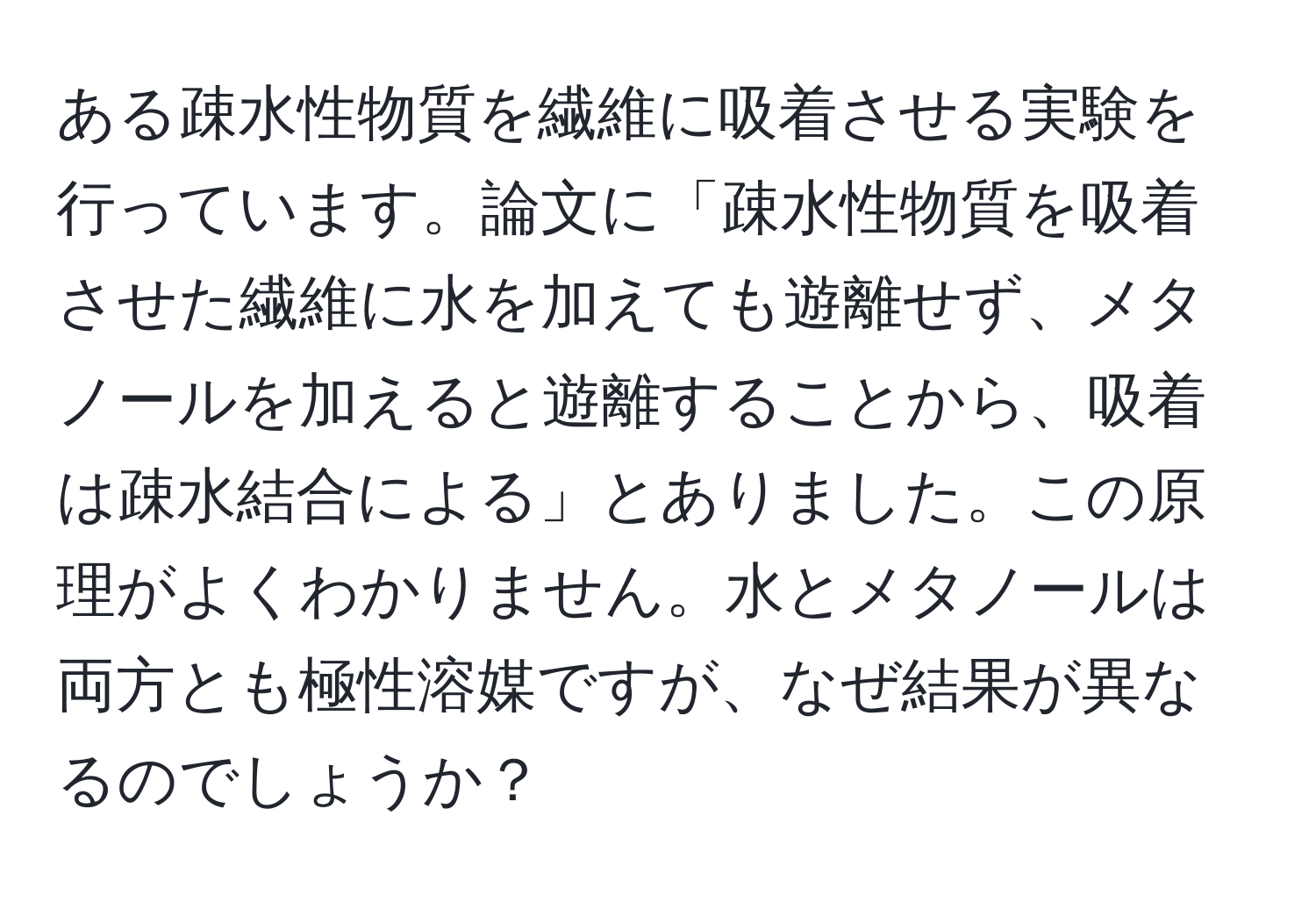 ある疎水性物質を繊維に吸着させる実験を行っています。論文に「疎水性物質を吸着させた繊維に水を加えても遊離せず、メタノールを加えると遊離することから、吸着は疎水結合による」とありました。この原理がよくわかりません。水とメタノールは両方とも極性溶媒ですが、なぜ結果が異なるのでしょうか？