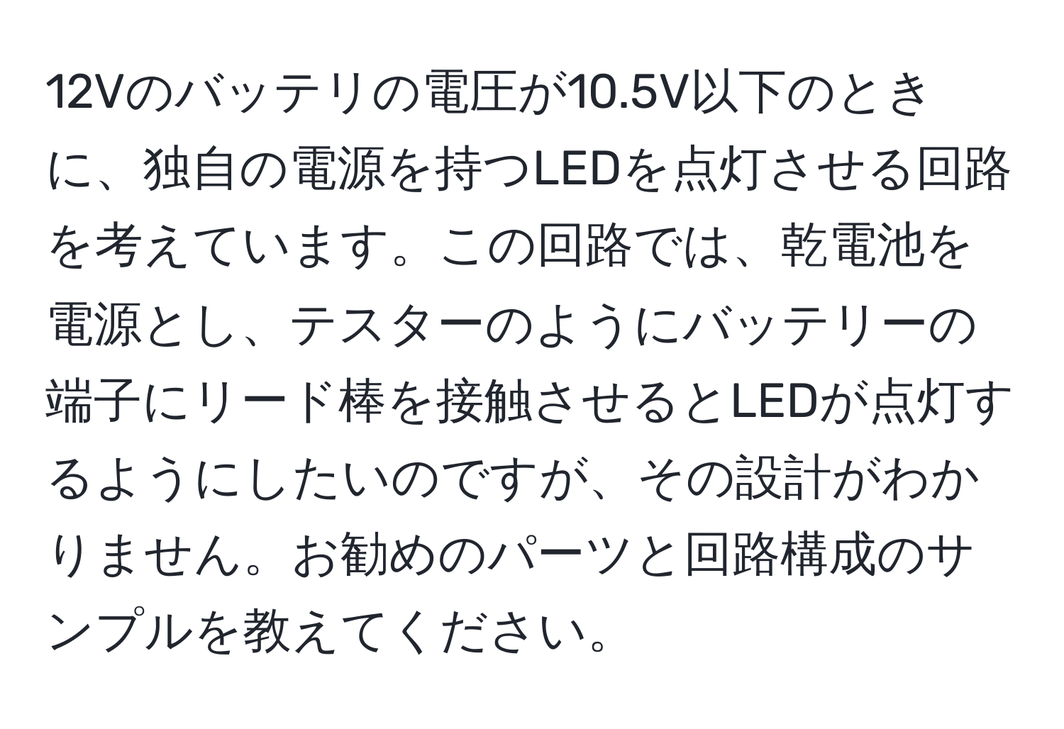 12Vのバッテリの電圧が10.5V以下のときに、独自の電源を持つLEDを点灯させる回路を考えています。この回路では、乾電池を電源とし、テスターのようにバッテリーの端子にリード棒を接触させるとLEDが点灯するようにしたいのですが、その設計がわかりません。お勧めのパーツと回路構成のサンプルを教えてください。