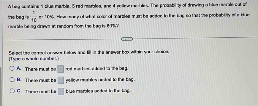 A bag contains 1 blue marble, 5 red marbles, and 4 yellow marbles. The probability of drawing a blue marble out of
the bag is  1/10  or 10%. How many of what color of marbles must be added to the bag so that the probability of a blue
marble being drawn at random from the bag is 80%?
Select the correct answer below and fill in the answer box within your choice.
(Type a whole number.)
A. There must be □ red marbles added to the bag.
B. There must be □ yellow marbles added to the bag.
C. There must be □ blue marbles added to the bag.