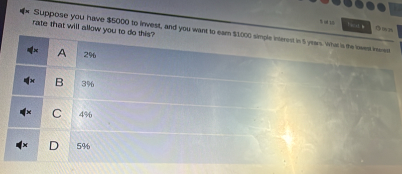 of 10 Nea b
rate that will allow you to do this?
Suppose you have $5000 to invest, and you want to earn $1000 simple interest in 5 years. What is the lowest interest
× A 2%
× B 3%
× C 4%
× D 5%