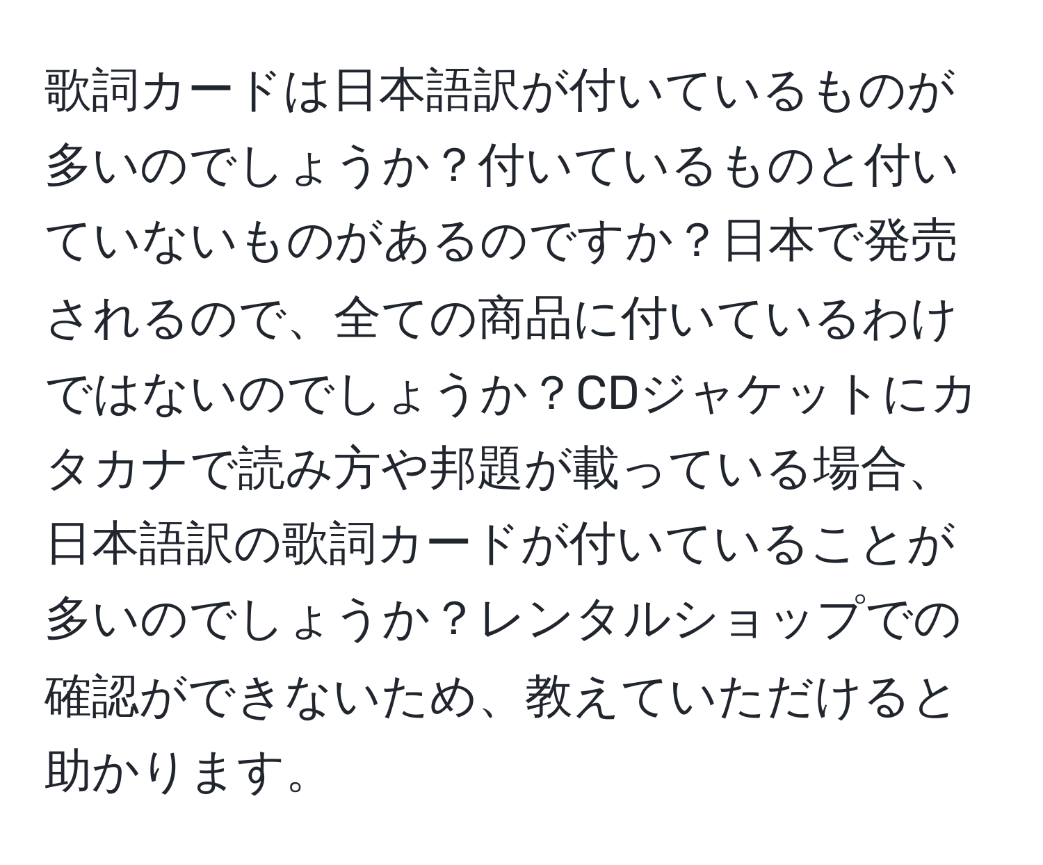 歌詞カードは日本語訳が付いているものが多いのでしょうか？付いているものと付いていないものがあるのですか？日本で発売されるので、全ての商品に付いているわけではないのでしょうか？CDジャケットにカタカナで読み方や邦題が載っている場合、日本語訳の歌詞カードが付いていることが多いのでしょうか？レンタルショップでの確認ができないため、教えていただけると助かります。