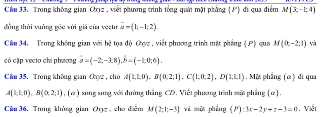 Trong không gian Oxyz , viết phương trình tổng quát mặt phẳng (P) đi qua điểm M(3;-1;4)
đồng thời vuông góc với giá của vectơ vector a=(1;-1;2). 
Câu 34. Trong không gian với hệ tọa độ Oxyz , viết phương trình mặt phẳng (P) qua M(0;-2;1) và 
có cặp vectơ chỉ phương vector a=(-2;-3;8), vector b=(-1;0;6). 
Câu 35. Trong không gian Oxyz , cho A(1;1;0), B(0;2;1), C(1;0;2), D(1;1;1). Mặt phẳng (α) đi qua
A(1;1;0), B(0;2;1), (alpha ) song song với đường thẳng CD. Viết phương trình mặt phẳng (α). 
Câu 36. Trong không gian Oxyz , cho điểm M(2;1;-3) và mặt phẳng (P): 3x-2y+z-3=0. Viết