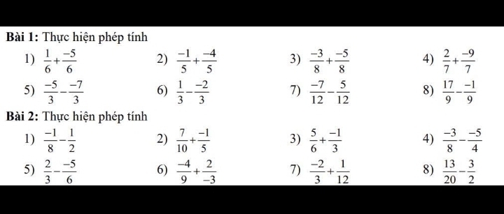 Thực hiện phép tính 
1)  1/6 + (-5)/6   (-1)/5 + (-4)/5  3)  (-3)/8 + (-5)/8  4)  2/7 + (-9)/7 
2) 
5)  (-5)/3 - (-7)/3  6)  1/3 - (-2)/3  7)  (-7)/12 - 5/12  8)  17/9 - (-1)/9 
Bài 2: Thực hiện phép tính 
1)  (-1)/8 - 1/2   7/10 + (-1)/5   5/6 + (-1)/3   (-3)/8 - (-5)/4 
2) 
3) 
4) 
5)  2/3 - (-5)/6   (-4)/9 + 2/-3  7)  (-2)/3 + 1/12  8)  13/20 - 3/2 
6)