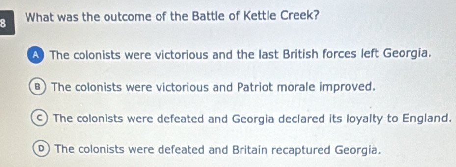 What was the outcome of the Battle of Kettle Creek?
The colonists were victorious and the last British forces left Georgia.
B) The colonists were victorious and Patriot morale improved.
c) The colonists were defeated and Georgia declared its loyalty to England.
D) The colonists were defeated and Britain recaptured Georgia.