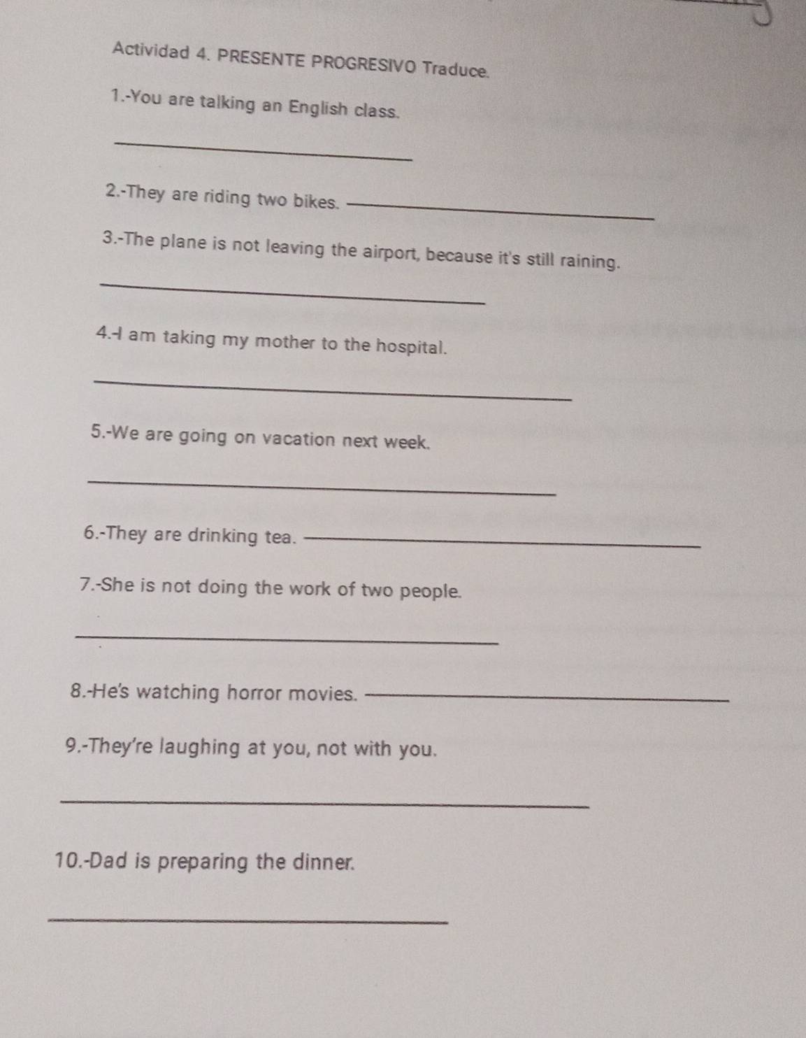 Actividad 4. PRESENTE PROGRESIVO Traduce. 
1.-You are talking an English class. 
_ 
2.-They are riding two bikes._ 
3.-The plane is not leaving the airport, because it's still raining. 
_ 
4.-I am taking my mother to the hospital. 
_ 
5.-We are going on vacation next week. 
_ 
6.-They are drinking tea._ 
7.-She is not doing the work of two people. 
_ 
8.-He's watching horror movies._ 
9.-They're laughing at you, not with you. 
_ 
10.-Dad is preparing the dinner. 
_