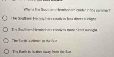 Why is the Southern Hemisphere cooler in the summer?
The Southern Hemisphere receives less direct sunlight.
The Southern Hemisphere receives more direct sunlight.
The Earth is closer to the Sun.
The Earth is farther away from the Sun.