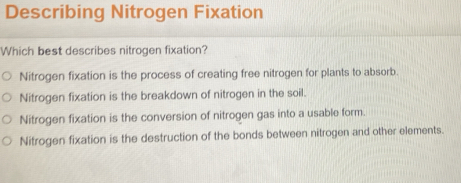 Describing Nitrogen Fixation
Which best describes nitrogen fixation?
Nitrogen fixation is the process of creating free nitrogen for plants to absorb
Nitrogen fixation is the breakdown of nitrogen in the soil.
Nitrogen fixation is the conversion of nitrogen gas into a usable form.
Nitrogen fixation is the destruction of the bonds between nitrogen and other elements.