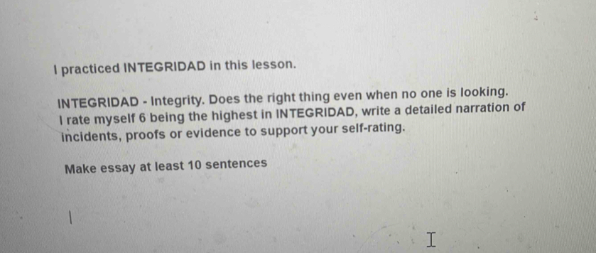 practiced INTEGRIDAD in this lesson. 
INTEGRIDAD - Integrity. Does the right thing even when no one is looking. 
l rate myself 6 being the highest in INTEGRIDAD, write a detailed narration of 
incidents, proofs or evidence to support your self-rating. 
Make essay at least 10 sentences