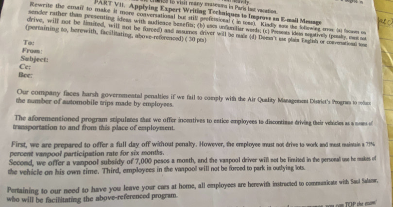 a heavity. 

chnce to visit many museums in Paris last vacation. 
PART VII. Applying Expert Writing Techniques to Improve an E-mail Message 
Rewrite the email to make it more conversational but still professional ( in tone). Kindly note the following erros: (a) focuses on 
sender rather than presenting ideas with audience benefits; (b) uses unfamiliar words; (c) Presents ideas negatively (penalty, must not 
drive, will not be limited, will not be forced) and assumes driver will be male (d) Doesn't use plain English or conversational tone 
(pertaining to, herewith, facilitating, above-referenced) ( 30 pts) 
To: 
From: 
Subject: 
Cc: 
Bee: 
Our company faces harsh governmental penalties if we fail to comply with the Air Quality Management District’s Program to reduce 
the number of automobile trips made by employees. 
The aforementioned program stipulates that we offer incentives to entice employees to discontinue driving their vehicles as a means of 
transportation to and from this place of employment. 
First, we are prepared to offer a full day off without penalty. However, the employee must not drive to work and must maintain a 75%
percent vanpool participation rate for six months. 
Second, we offer a vanpool subsidy of 7,000 pesos a month, and the vanpool driver will not be limited in the personal use he makes of 
the vehicle on his own time. Third, employees in the vanpool will not be forced to park in outlying lots. 
Pertaining to our need to have you leave your cars at home, all employees are herewith instructed to communicate with Saul Salazar, 
who will be facilitating the above-referenced program. 
O P the exam !