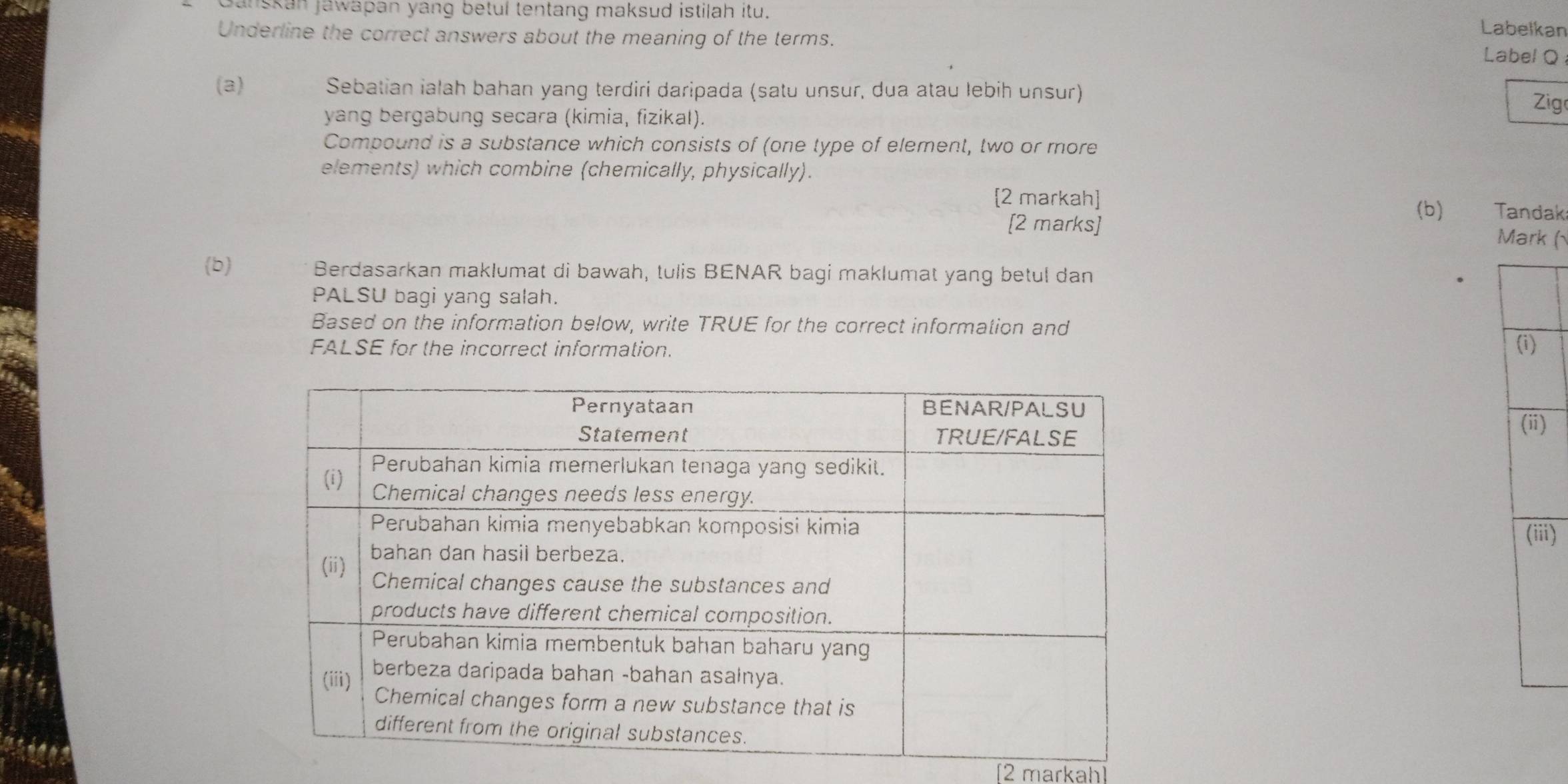 banskan jawapan yang betul tentang maksud istilah itu. 
Labelkan 
Underline the correct answers about the meaning of the terms. 
Label Q 
(a) Sebatian ialah bahan yang terdiri daripada (satu unsur, dua atau lebiḥ unsur) 
Zig 
yang bergabung secara (kimia, fizikal). 
Compound is a substance which consists of (one type of element, two or more 
elements) which combine (chemically, physically). 
[2 markah] 
(b) Tandak 
[2 marks] 
Mark ( 
(b) Berdasarkan maklumat di bawah, tulis BENAR bagi maklumat yang betul dan 
PALSU bagi yang salah. 
Based on the information below, write TRUE for the correct information and 
FALSE for the incorrect information. 
) 
ii) 
[2 markah]