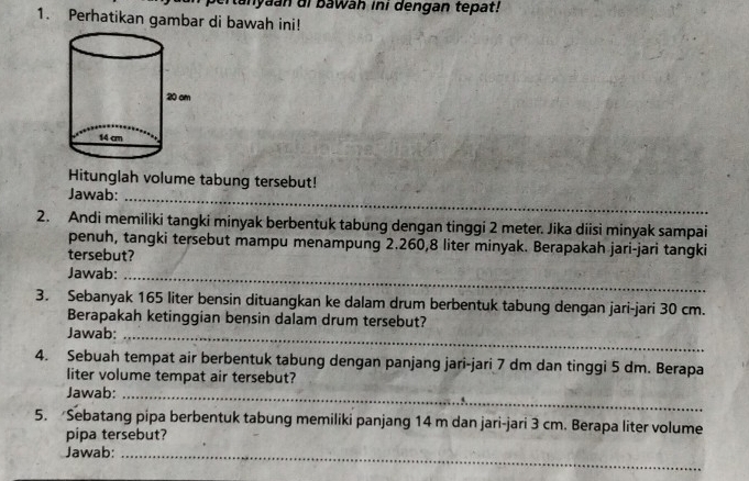 anyaan i bawah ini dengan tepat! 
1. Perhatikan gambar di bawah ini! 
Hitunglah volume tabung tersebut! 
Jawab:_ 
2. Andi memiliki tangki minyak berbentuk tabung dengan tinggi 2 meter. Jika diisi minyak sampai 
penuh, tangki tersebut mampu menampung 2.260,8 liter minyak. Berapakah jari-jari tangki 
tersebut? 
Jawab:_ 
3. Sebanyak 165 liter bensin dituangkan ke dalam drum berbentuk tabung dengan jari-jari 30 cm. 
Berapakah ketinggian bensin dalam drum tersebut? 
Jawab:_ 
4. Sebuah tempat air berbentuk tabung dengan panjang jari-jari 7 dm dan tinggi 5 dm. Berapa 
liter volume tempat air tersebut? 
Jawab:_ 
5. Sebatang pipa berbentuk tabung memiliki panjang 14 m dan jari-jari 3 cm. Berapa liter volume 
pipa tersebut? 
Jawab:_