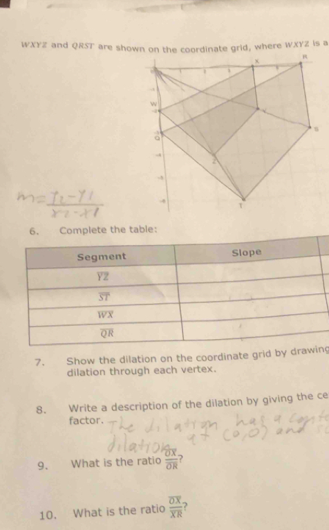 WXYZ and QRST are shown on the coordinate grid, where WXYZ is a 
6. Complete the table: 
Segment Slope
YZ
ST
wX
O
7. Show the dilation on the coordinate grid by drawing 
dilation through each vertex. 
8. Write a description of the dilation by giving the ce 
factor. 
9. What is the ratio frac overline OXoverline OR ? 
10. What is the ratio frac overline OXoverline XR