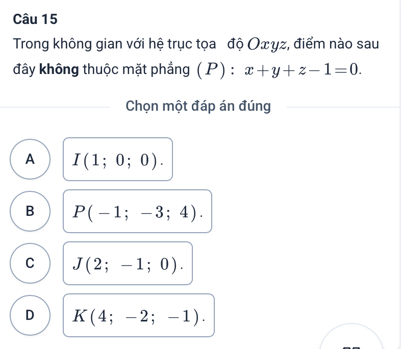 Trong không gian với hệ trục tọa độ Oxγz, điểm nào sau
đây không thuộc mặt phẳng (P): x+y+z-1=0. 
Chọn một đáp án đúng
A I(1;0;0).
B P(-1;-3;4).
C J(2;-1;0).
D K(4;-2;-1).