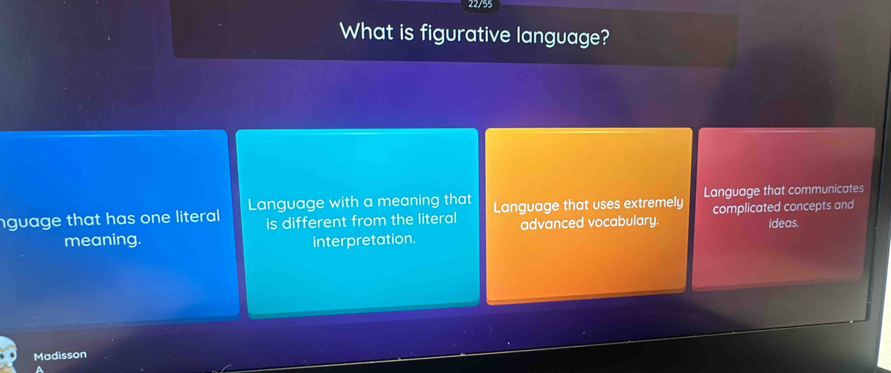 22/55
What is figurative language?
nguage that has one literal . Language with a meaning that Language that uses extremely Language that communicates
is different from the literal advanced vocabulary. complicated concepts and
ideas.
meaning. interpretation.
Madisson
a