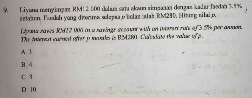 Liyana menyimpan RM12 000 dalam satu akaun simpanan dengan kadar faedah 3.5%
setahun. Faedah yang diterima selepas p bulan ialah RM280. Hitung nilai p.
Liyana saves RM12 000 in a savings account with an interest rate of 3.5% per annum.
The interest earned after p months is RM280. Calculate the value of p.
A 3
B 4
C 3
D 10.