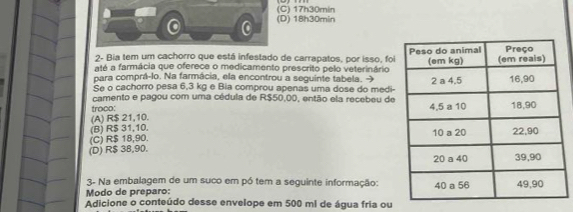 (C) 17h30min
0 (D) 18h30min
2- Bia tem um cachorro que está infestado de carrapatos, por isso, foi
até a farmácia que oferece o medicamento prescrito pelo veterinário
para comprá-lo. Na farmácia, ela encontrou a seguinte tabela. 
Se o cachorro pesa 6,3 kg e Bia comprou apenas uma dose do medi-
camento e pagou com uma cédula de R$50,00, então ela recebeu de
troco:
(A) R$ 21,10.
(B) R$ 31,10.
(C) R$ 18,90.
(D) R$ 38,90. 
3- Na embalagem de um suco em pó tem a seguinte informação:
Modo de preparo: 
Adicione o conteúdo desse envelope em 500 ml de água fria ou