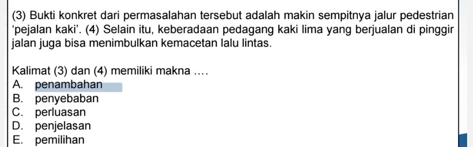 (3) Bukti konkret dari permasalahan tersebut adalah makin sempitnya jalur pedestrian
‘pejalan kaki’. (4) Selain itu, keberadaan pedagang kaki lima yang berjualan di pinggir
jalan juga bisa menimbulkan kemacetan lalu lintas.
Kalimat (3) dan (4) memiliki makna …
A. penambahan
B. penyebaban
C. perluasan
D. penjelasan
E. pemilihan