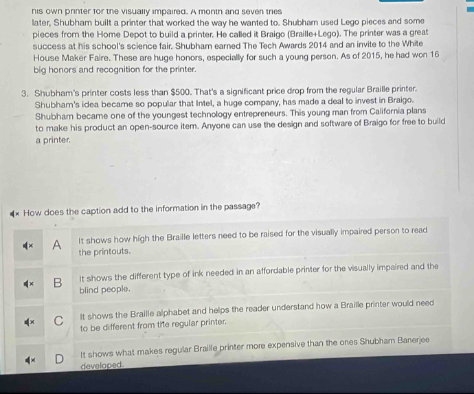 his own printer for the visually impaired. A month and seven tries
later, Shubham built a printer that worked the way he wanted to. Shubham used Lego pieces and some
pieces from the Home Depot to build a printer. He called it Braigo (Braille+Lego). The printer was a great
success at his school's science fair. Shubham earned The Tech Awards 2014 and an invite to the White
House Maker Faire. These are huge honors, especially for such a young person. As of 2015, he had won 16
big honors and recognition for the printer.
3. Shubham's printer costs less than $500. That's a significant price drop from the regular Braille printer.
Shubham's idea became so popular that Intel, a huge company, has made a deal to invest in Braigo.
Shubham became one of the youngest technology entrepreneurs. This young man from California plans
to make his product an open-source item. Anyone can use the design and software of Braigo for free to build
a printer.
How does the caption add to the information in the passage?
A It shows how high the Braille letters need to be raised for the visually impaired person to read
the printouts.
B It shows the different type of ink needed in an affordable printer for the visually impaired and the
blind people.
C It shows the Braille alphabet and helps the reader understand how a Braille printer would need
to be different from the regular printer.
It shows what makes regular Braille printer more expensive than the ones Shubham Banerjee
developed.