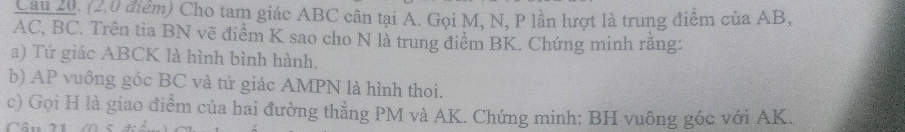Cau 20. (2,0 điểm) Cho tam giác ABC cân tại A. Gọi M, N, P lần lượt là trung điểm của AB,
AC, BC. Trên tia BN vẽ điểm K sao cho N là trung điểm BK. Chứng minh rằng: 
a) Tứ giác ABCK là hình bình hành. 
b) AP vuông góc BC và tứ giác AMPN là hình thoi. 
c) Gọi H là giao điểm của hai đường thẳng PM và AK. Chứng minh: BH vuông góc với AK. 
Cân 21