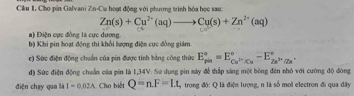 Cho pin Galvani Zn-Cu hoạt động với phương trình hóa học sau:
Zn(s)+Cu^(2+)(aq)to Cu(s)+Zn^(2+)(aq)
a) Điện cực đồng là cực dương. 
b) Khi pin hoạt động thì khối lượng điện cực đồng giảm. 
c) Sức điện động chuẩn của pin được tính bằng công thức E_(pin)°=E_Cu^(2+)/Cu^circ -E_Zn^(2+)/Zn^circ . 
d) Sức điện động chuẩn của pin là 1,34V. Sử dụng pin này đề thấp sáng một bóng đèn nhỏ với cường độ dòng 
điện chạy qua là I=0.02A.. Cho biết Q=n.F=I.t 9 trong đó: Q là điện lượng, n là số mol electron đi qua dây