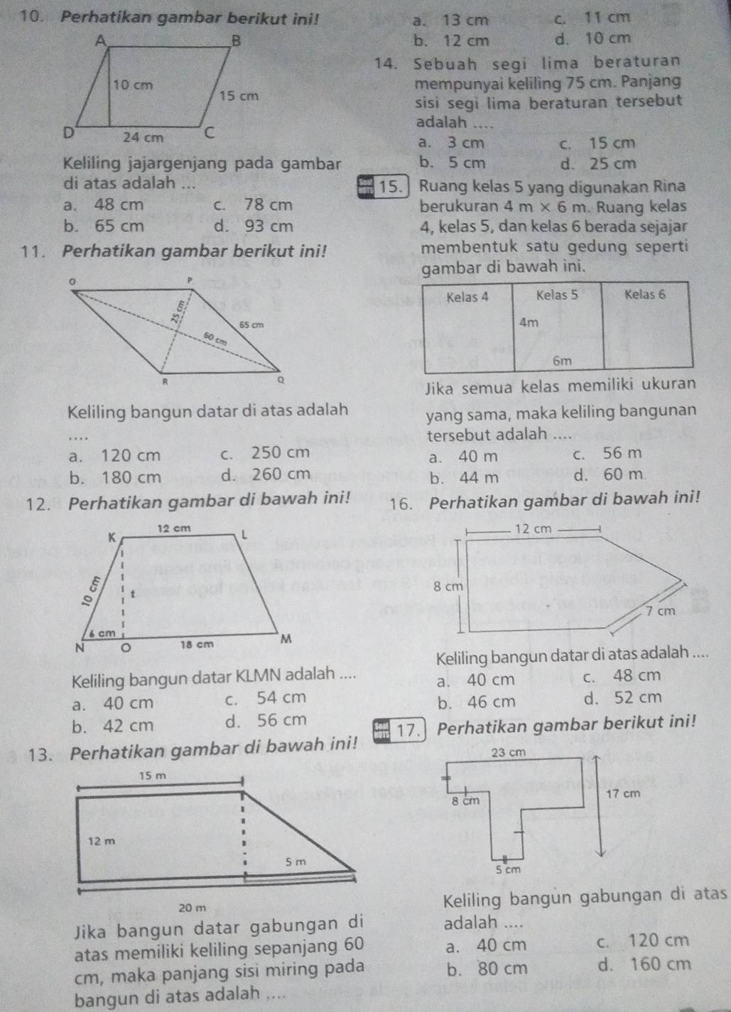 Perhatikan gambar berikut ini! a. 13 cm c. 11 cm
b. 12 cm d. 10 cm
14. Sebuah segi lima beraturan
mempunyai keliling 75 cm. Panjang
sisi segi lima beraturan tersebut
adalah ....
a. 3 cm c. 15 cm
Keliling jajargenjang pada gambar b. 5 cm d. 25 cm
di atas adalah ... 15.] Ruang kelas 5 yang digunakan Rina
a. 48 cm c. 78 cm berukuran 4m* 6m. Ruang kelas
b. 65 cm d. 93 cm 4, kelas 5, dan kelas 6 berada sejajar
11. Perhatikan gambar berikut ini! membentuk satu gedung seperti
gambar di bawah ini.
Kelas 4 Kelas 5 Kelas 6
4m
6m
Jika semua kelas memiliki ukuran
Keliling bangun datar di atas adalah
yang sama, maka keliling bangunan
tersebut adalah ....
a. 120 cm c. 250 cm a. 40 m c. 56 m
b. 180 cm d. 260 cm b. 44 m d. 60 m
12. Perhatikan gambar di bawah ini! 16. Perhatikan gambar di bawah ini!
 
Keliling bangun datar di atas adalah ....
Keliling bangun datar KLMN adalah .... c. 48 cm
a. 40 cm
a. 40 cm c. 54 cm b. 46 cm d. 52 cm
b. 42 cm d. 56 cm
17. Perhatikan gambar berikut ini!
13. Perhatikan gambar di bawah ini! 
Keliling bangun gabungan di atas
Jika bangun datar gabungan di adalah ....
atas memiliki keliling sepanjang 60 a. 40 cm c. 120 cm
cm, maka panjang sisi miring pada b. 80 cm d. 160 cm
bangun di atas adalah ....