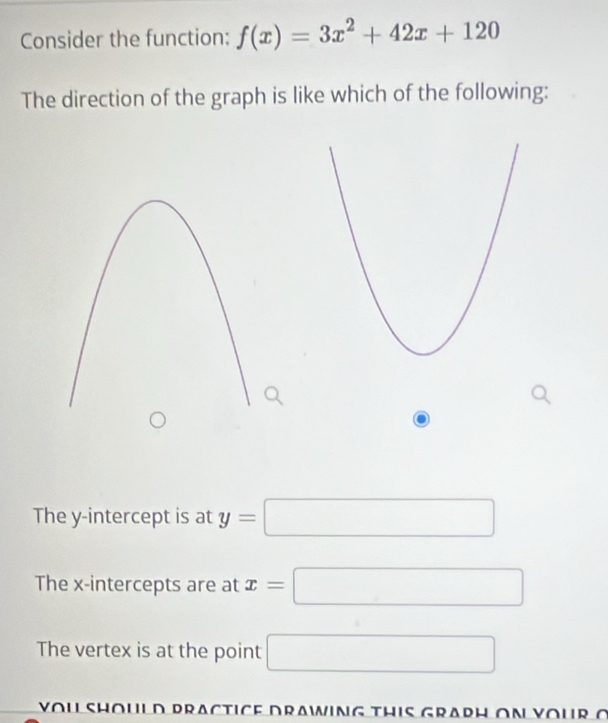 Consider the function: f(x)=3x^2+42x+120
The direction of the graph is like which of the following:
The y-intercept is at y=□
The x-intercepts are at x=□
The vertex is at the point □ 
VOU SHOULD PRACTICE DrAWING THIS GRAPH ON YOUR o