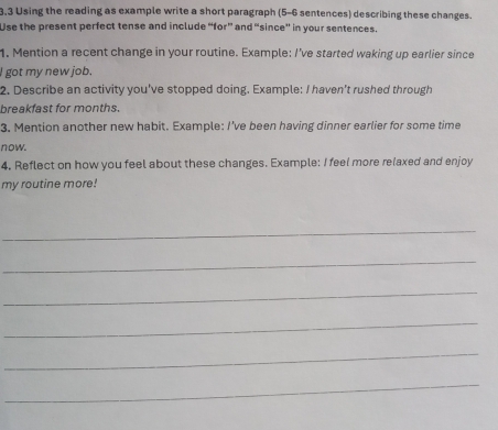 3.3 Using the reading as example write a short paragraph (5-6 sentences) describing these changes. 
Use the present perfect tense and include “for” and “since” in your sentences. 
1. Mention a recent change in your routine. Example: I've started waking up earlier since 
I got my new job. 
2. Describe an activity you've stopped doing. Example: I haven't rushed through 
breakfast for months. 
3. Mention another new habit. Example: I’ve been having dinner earlier for some time 
now. 
4. Reflect on how you feel about these changes. Example: I feel more relaxed and enjoy 
my routine more! 
_ 
_ 
_ 
_ 
_ 
_