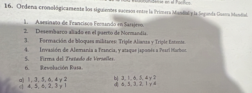 esiadounidense en el Pacífico.
16. Ordena cronológicamente los siguientes sucesos entre la Primera Mundial y la Segunda Guerra Mundial.
1. Asesinato de Francisco Fernando en Sarajevo.
2. Desembarco aliado en el puerto de Normandía.
3. Formación de bloques militares: Triple Alianza y Triple Entente.
4. Invasión de Alemania a Francia, y ataque japonés a Pearl Harbor.
5. Firma del Tratado de Versalles.
6. Revolución Rusa.
a) 1, 3, 5, 6, 4 y 2 b) 3, 1, 6, 5, 4 y 2
c) 4, 5, 6, 2, 3 y 1 d) 6, 5, 3, 2, 1 y 4