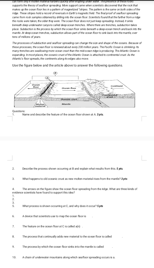 can form only if molten material hardens quickly after erupting under water. The presence of these rocks
supports the theory of seafloor spreading. More support came when scientists discovered that the rock that
makes up the ocean floor lies in a pattern of magnetized "stripes. The pattern is the same on both sides of the
ridge. These stripes hold a record of reversals in Earth's magnetic field. The final proof of seafloor spreading
came from rock samples obtained by drilling into the ocean floor. Scientists found that the farther from a ridge
the rocks were taken, the older they were. The ocean floor does not just keep spreading. Instead, it sinks
beneath deep underwater canyons called deep-ocean trenches. Where there are trenches, subduction takes
place. Subduction is the process by which the ocean floor sinks beneath a deep-ocean trench and back into the
mantle. At deep-ocean trenches, subduction allows part of the ocean floor to sink back into the mantle, over
tens of millions of years.
The processes of subduction and seafloor spreading can change the size and shape of the oceans. Because of
these processes, the ocean floor is renewed about every 200 million years. The Pacific Ocean is shrinking. Its
many trenches are swallowing more ocean crust than the mid-ocean ridge is producing. The Atlantic Ocean is
expanding. In most places, the oceanic crust of the Atlantic Ocean is attached to continental crust. As the
Atlantic's floor spreads, the continents along its edges also move.
Use the figure below and the article above to answer the following questions.
Questions:
1. Name and describe the feature of the ocean floor shown at A. 3 pts.
2. Describe the process shown occuring at B and explain what results from this. 5 pts.
3. What happens to old oceanic crust as new molten material rises from the mantle? 3 pts
4. The arrows on the figure show the ocean floor spreading from the ridge. What are three kinds of
evidence scientists have found to support this idea?
1.
2.
3.
5. What process is shown occurring at C, and why does it occur? 5 pts
6. A device that scientists use to map the ocean floor is
7. The feature on the ocean floor at C is called a(n)
8. The process that continually adds new material to the ocean floor is called
9. The process by which the ocean floor sinks into the mantle is called
10. A chain of underwater mountains along which seafloor spreading occurs is a.