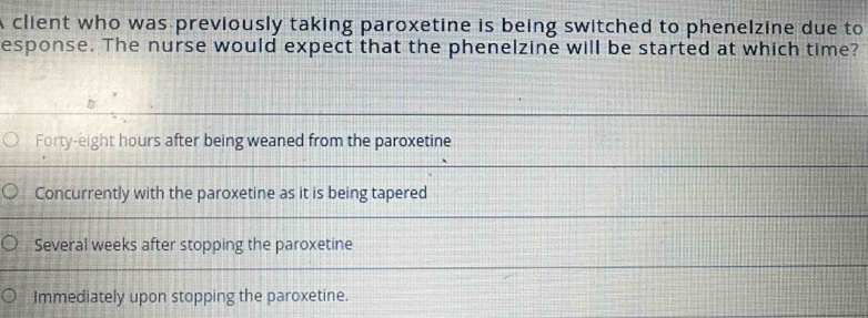 A client who was previously taking paroxetine is being switched to phenelzine due to
esponse. The nurse would expect that the phenelzine will be started at which time?
Forty-eight hours after being weaned from the paroxetine
Concurrently with the paroxetine as it is being tapered
Several weeks after stopping the paroxetine
Immediately upon stopping the paroxetine.