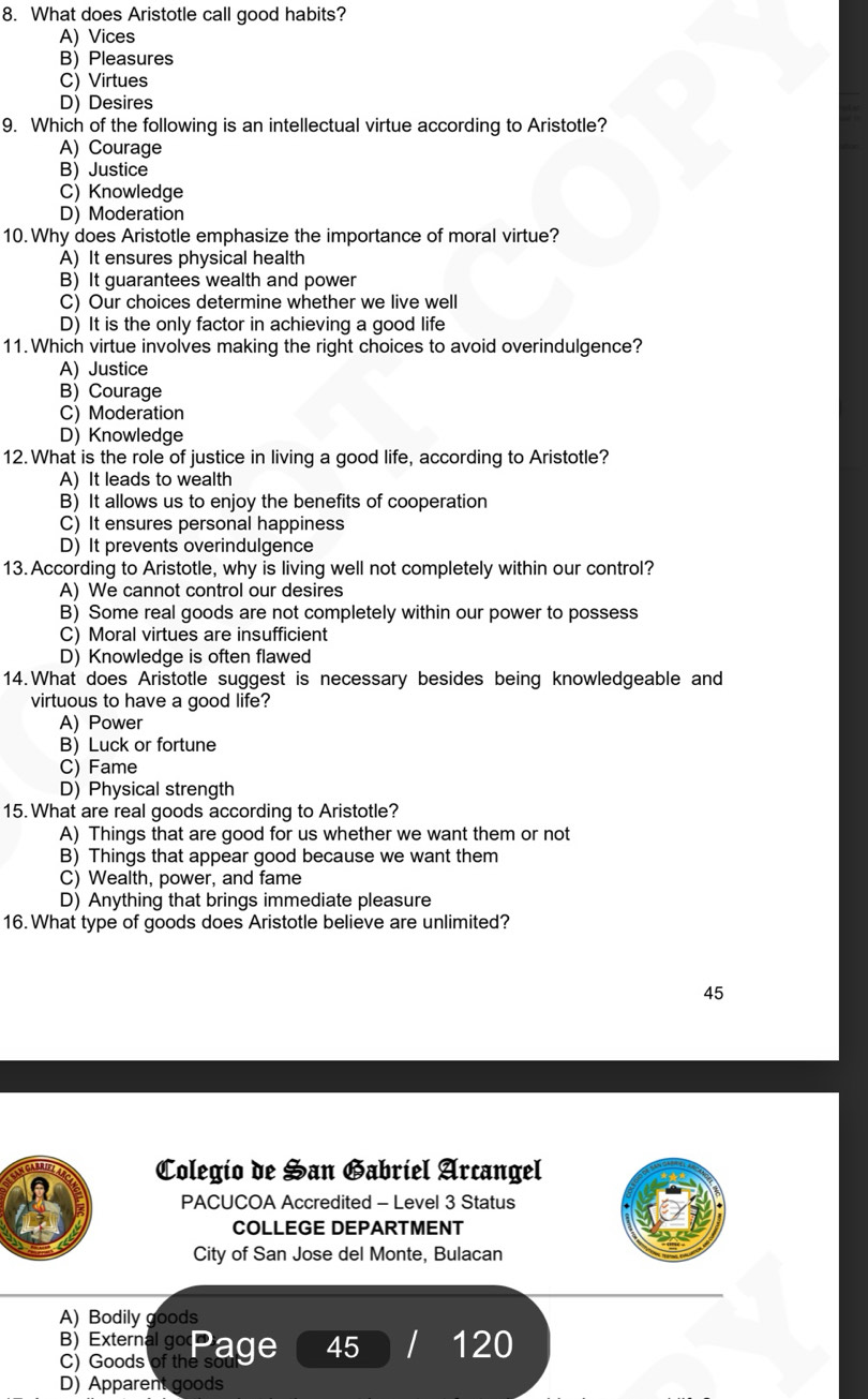 What does Aristotle call good habits?
A) Vices
B) Pleasures
C) Virtues
D) Desires
9. Which of the following is an intellectual virtue according to Aristotle?
A) Courage
B) Justice
C) Knowledge
D) Moderation
10.Why does Aristotle emphasize the importance of moral virtue?
A) It ensures physical health
B) It guarantees wealth and power
C) Our choices determine whether we live well
D) It is the only factor in achieving a good life
11. Which virtue involves making the right choices to avoid overindulgence?
A) Justice
B) Courage
C) Moderation
D) Knowledge
12. What is the role of justice in living a good life, according to Aristotle?
A) It leads to wealth
B) It allows us to enjoy the benefits of cooperation
C) It ensures personal happiness
D) It prevents overindulgence
13. According to Aristotle, why is living well not completely within our control?
A) We cannot control our desires
B) Some real goods are not completely within our power to possess
C) Moral virtues are insufficient
D) Knowledge is often flawed
14.What does Aristotle suggest is necessary besides being knowledgeable and
virtuous to have a good life?
A) Power
B) Luck or fortune
C) Fame
D) Physical strength
15.What are real goods according to Aristotle?
A) Things that are good for us whether we want them or not
B) Things that appear good because we want them
C) Wealth, power, and fame
D) Anything that brings immediate pleasure
16. What type of goods does Aristotle believe are unlimited?
45
CARRIFT Colegío de Han Gabriel Arcangel
A
PACUCOA Accredited - Level 3 Status
COLLEGE DEPARTMENT
City of San Jose del Monte, Bulacan
A) Bodily goods
8 a Page 45 I 120
D) Apparent goods