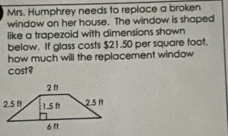 Mrs. Humphrey needs to replace a broken 
window on her house. The window is shaped 
like a trapezoid with dimensions shown 
below. If glass costs $21.50 per square foot. 
how much will the replacement window 
cost?