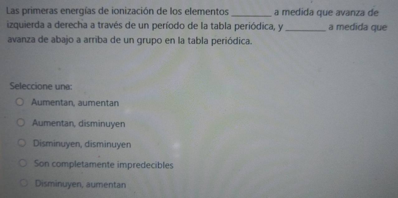 Las primeras energías de ionización de los elementos _a medida que avanza de
izquierda a derecha a través de un período de la tabla periódica, y _a medida que
avanza de abajo a arriba de un grupo en la tabla periódica.
Seleccione una:
Aumentan, aumentan
Aumentan, disminuyen
Disminuyen, disminuyen
Son completamente impredecibles
Disminuyen, aumentan