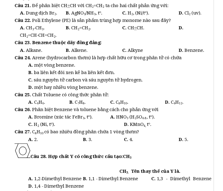 Để phân biệt CH=CH với CH_2=CH_2 ta cho hai chất phản ứng với:
A. Dung dịch Br_2. B. AgNO_3/NH_3,t^o. C. H_2,(Ni/t^0). D. Cl_2(uv).
Câu 22. Poli Ethylene (PE) là sản phẩm trùng hợp monome nào sau đây?
A. CH_3^-CH_3^. B. CH_2=CH_2. C. CHequiv CH. D.
CH_2=CH-CH=CH_2.
Câu 23. Benzene thuộc dãy đồng đẳng:
A. Alkane. B. Alkene. C. Alkyne D. Benzene.
Câu 24. Arene (hydrocarbon thơm) là hợp chất hữu cơ trong phân tử có chứa
A. một vòng benzene.
B. ba liên kết đôi xen kẻ ba liên kết đơn.
C. sáu nguyên tử carbon và sáu nguyên tử hydrogen.
D. một hay nhiều vòng benzene.
Câu 25. Chất Toluene có công thức phân tử:
A. C_6H_6. B. C_7H_8. C. C_8H_10. D. C_6H_12.
Câu 26. Phân biệt Benzene và toluene bằng cách cho phản ứng với
A. Bromine (xúc tác FeBr_3,t°). A. HNO_3(H_2SO_4d,t°).
C. H_2(Ni,t^o). D. KMnO_4,t°.
Câu 27. C_8H_10 có bao nhiêu đồng phân chứa 1 vòng thơm?
A. 2. B. 3. C. 4. D. 5.
1Câu 28. Hợp chất Y có công thức cấu tạo: CH_3
CH_3. Tên thay thế của Y là.
A. 1,2-Dimethyl Benzene B. 1,1 - Dimethyl Benzene C. 1,3 - Dimethyl Benzene
D. 1,4 - Dimethyl Benzene