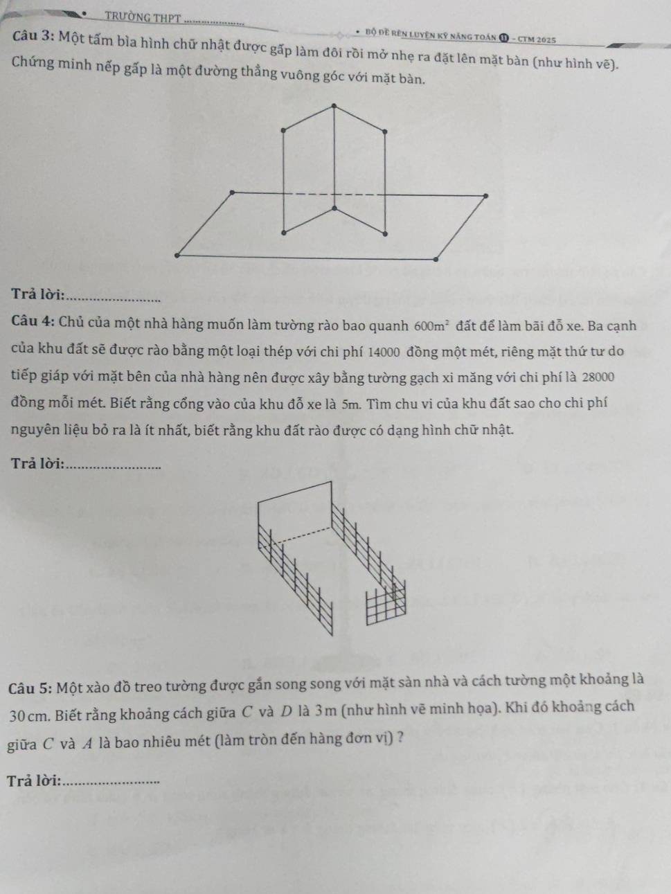 trườNG THPT * Bộ Đề Rên Luyện Kỹ năng toán 1 - CTM 2025
Câu 3: Một tấm bìa hình chữ nhật được gấp làm đôi rồi mở nhẹ ra đặt lên mặt bàn (như hình vẽ). 
Chứng minh nếp gấp là một đường thẳng vuông góc với mặt bàn. 
Trả lời:_ 
Câu 4: Chủ của một nhà hàng muốn làm tường rào bao quanh 600m^2 đất để làm bãi đỗ xe. Ba cạnh 
của khu đất sẽ được rào bằng một loại thép với chi phí 14000 đồng một mét, riêng mặt thứ tư do 
tiếp giáp với mặt bên của nhà hàng nên được xây bằng tường gạch xi măng với chi phí là 28000
đồng mỗi mét. Biết rằng cổng vào của khu đỗ xe là 5m. Tìm chu vi của khu đất sao cho chi phí 
nguyên liệu bỏ ra là ít nhất, biết rằng khu đất rào được có dạng hình chữ nhật. 
Trả lời:_ 
Câu 5: Một xào đồ treo tường được gắn song song với mặt sàn nhà và cách tường một khoảng là
30 cm. Biết rằng khoảng cách giữa C và D là 3m (như hình vẽ minh họa). Khi đó khoảng cách 
giữa C và A là bao nhiêu mét (làm tròn đến hàng đơn vị) ? 
Trả lời:_
