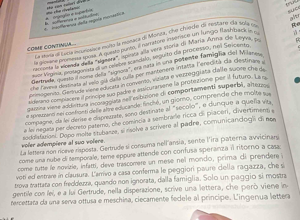 mentata,
sto che rivelano: sto con colori diver
trud
a. orgoglio e superbia;
suc
b.sofferenza e solitudine;
altr
c  insofferenza della regola monastica.
R
La storía di Lucia incuriosisce molto la monaca di Monza, che chiede di restare da sola co
Re
COME CONTINUA...
la giovane promessa sposa. A questo punto, il narratore inserisce un lungo flashback in c
i
 
racconta la vicenda della "signora", ispirata alla vera storia di María Anna de Leyva, por
suor Virginia, protagonista di un celebre scandalo, seguito da processo, nel Seicento
Gertrude, questo il nome della “signora”, era nata in una potente famiglía del Milanese
che l'aveva destinata al velo già dalla culla per mantenere intatta l'eredità da destinare a
primogenito. Gertrude viene educata in convento, viziata e vezzeggiata dalle suore che de
siderano compíacere il principe suo padre e assicurarsene la protezione per il futuro. La ra
gazzina viene addirittura incoraggiata nell’esibizione di comportamenti superbi, altezzos
e sprezzanti nei confronti delle altre educande: finché, un giorno, comprende che molte sue
compagne, da lei derise e disprezzate, sono destinate al “secolo”, e dunque a quella vita
a lei negata per decreto paterno, che comincia a sembrarle ricca di piaceri, divertimenti e
soddisfazioni. Dopo molte titubanze, si risolve a scrivere al padre, comunicandogli di no
voler adempiere al suo volere.
La lettera non riceve risposta. Gertrude si consuma nell’ansia, sente l’ira paterna avvicinarsi
come una nube di temporale, teme eppure attende con confusa speranza il ritorno a casa:
come tutte le novizie, infatti, deve trascorrere un mese nel mondo, prima di prendere i
voti ed entrare in clausura. L’arrivo a casa conferma le peggiori paure della ragazza, che si
trova trattata con freddezza, quando non ignorata, dalla famiglia. Solo un paggio si mostra
gentile con lei, e a lui Gertrude, nella disperazione, scrive una lettera, che però viene in-
tercettata da una serva ottusa e meschina, ciecamente fedele al principe. L’ingenua lettera