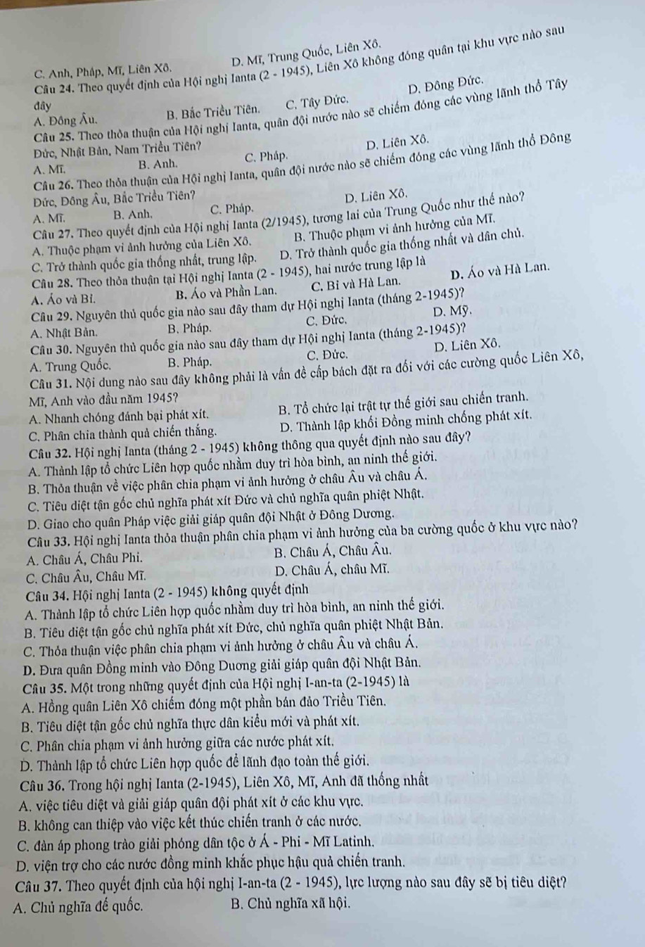 C. Anh, Pháp, Mĩ, Liên Xô. D. Mĩ, Trung Quốc, Liên Xô.
Câu 24. Theo quyết định của Hội nghị Ianta (2-1945) , Liên Xô không đóng quân tại khu vực nào sau
D. Đồng Đức.
đây
A. Đồng Âu. B. Bắc Triều Tiên. C. Tây Đức.
Câu 25. Theo thỏa thuận của Hội nghị Ianta, quân đội nước nào sẽ chiếm đóng các vùng lãnh thổ Tây
Đức, Nhật Bản, Nam Triều Tiên?
A. Mī. B. Anh. C. Pháp. D. Liên Xô.
Câu 26. Theo thỏa thuận của Hội nghị Ianta, quân đội nước nào sẽ chiếm đóng các vùng lãnh thổ Đông
Đức, Đông Âu, Bắc Triều Tiên?
A. Mĩ. B. Anh, C. Pháp. D. Liên Xô.
Câu 27. Theo quyết định của Hội nghị lanta (2/1945), tương lai của Trung Quốc như thế nào?
A. Thuộc phạm vi ảnh hưởng của Liên Xô. B. Thuộc phạm vi ảnh hưởng của MT.
C. Trở thành quốc gia thống nhất, trung lập. D. Trở thành quốc gia thống nhất và dân chủ.
Câu 28. Theo thỏa thuận tại Hội nghị Ianta (2-1945) 0, hai nước trung lập là
A. Áo và Bỉ. B. Áo và Phần Lan. C. Bỉ và Hà Lan. D. Áo và Hà Lan.
Câu 29. Nguyên thủ quốc gia nào sau đây tham dự Hội nghị Ianta (tháng 2-1945)?
A. Nhật Bản. B. Pháp. C. Đức. D. Mỹ.
Câu 30. Nguyên thủ quốc gia nào sau đây tham dự Hội nghị Ianta (tháng 2-1945)?
A. Trung Quốc. B. Pháp. C. Đức. D. Liên Xô.
Câu 31. Nội dung nào sau đây không phải là vấn đề cấp bách đặt ra đối với các cường quốc Liên Xô,
Mĩ, Anh vào đầu năm 1945?
A. Nhanh chóng đánh bại phát xít. B. Tổ chức lại trật tự thế giới sau chiến tranh.
C. Phân chia thành quả chiến thắng. D. Thành lập khối Đồng minh chống phát xít.
Câu 32. Hội nghị Ianta (tháng 2-1945) 5) không thông qua quyết định nào sau đây?
A. Thành lập tổ chức Liên hợp quốc nhằm duy trì hòa bình, an ninh thế giới.
B. Thỏa thuận về việc phân chia phạm vi ảnh hưởng ở châu Âu và châu Á.
C. Tiêu diệt tận gốc chủ nghĩa phát xít Đức và chủ nghĩa quân phiệt Nhật.
D. Giao cho quân Pháp việc giải giáp quân đội Nhật ở Đông Dương.
Câu 33. Hội nghị Ianta thỏa thuận phân chia phạm vi ảnh hưởng của ba cường quốc ở khu vực nào?
A. Châu Á, Châu Phi.  B. Châu Á, Châu Âu.
C. Châu Âu, Châu Mĩ. D. Châu Á, châu Mĩ.
Câu 34. Hội nghị Ianta (2 - 1945) không quyết định
A. Thành lập tổ chức Liên hợp quốc nhầm duy trì hòa bình, an ninh thế giới.
B. Tiêu diệt tận gốc chủ nghĩa phát xít Đức, chủ nghĩa quân phiệt Nhật Bản.
C. Thỏa thuận việc phân chia phạm vi ảnh hưởng ở châu Âu và châu Á.
D. Đưa quân Đồng minh vào Đông Duơng giải giáp quân đội Nhật Bản.
Câu 35. Một trong những quyết định của Hội nghị I-a n-ta(2-19 15) là
A. Hồng quân Liên Xô chiếm đóng một phần bán đảo Triều Tiên.
B. Tiêu diệt tận gốc chủ nghĩa thực dân kiểu mới và phát xít.
C. Phân chia phạm vi ảnh hưởng giữa các nước phát xít.
D. Thành lập tổ chức Liên hợp quốc để lãnh đạo toàn thế giới.
Câu 36. Trong hội nghị Ianta ( (2-1945) ), Liên Xô, Mĩ, Anh đã thống nhất
A. việc tiêu diệt và giải giáp quân đội phát xít ở các khu vực.
B. không can thiệp vào việc kết thúc chiến tranh ở các nước.
C. đàn áp phong trào giải phóng dân tộc ở A-Phi-MT Latinh.
D. viện trợ cho các nước đồng minh khắc phục hậu quả chiến tranh.
Câu 37. Theo quyết định của hội nghị I-an-tan (2-1945) , lực lượng nào sau đây sẽ bị tiêu diệt?
A. Chủ nghĩa đế quốc.  B. Chủ nghĩa xã hội.