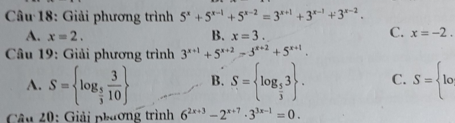 Giải phương trình 5^x+5^(x-1)+5^(x-2)=3^(x+1)+3^(x-1)+3^(x-2).
A. x=2. B. x=3.
C. x=-2. 
Câu 19: Giải phương trình 3^(x+1)+5^(x+2)=3^(x+2)+5^(x+1).
A. S= log _ 5/3  3/10 
B. S= log _ 5/3 3. S= lo
C.
* Câu 20: Giải phương trình 6^(2x+3)-2^(x+7)· 3^(3x-1)=0.