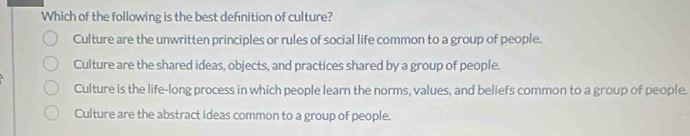 Which of the following is the best defnition of culture?
Culture are the unwritten principles or rules of social life common to a group of people.
Culture are the shared ideas, objects, and practices shared by a group of people.
Culture is the life-long process in which people learn the norms, values, and beliefs common to a group of people.
Culture are the abstract ideas common to a group of people.