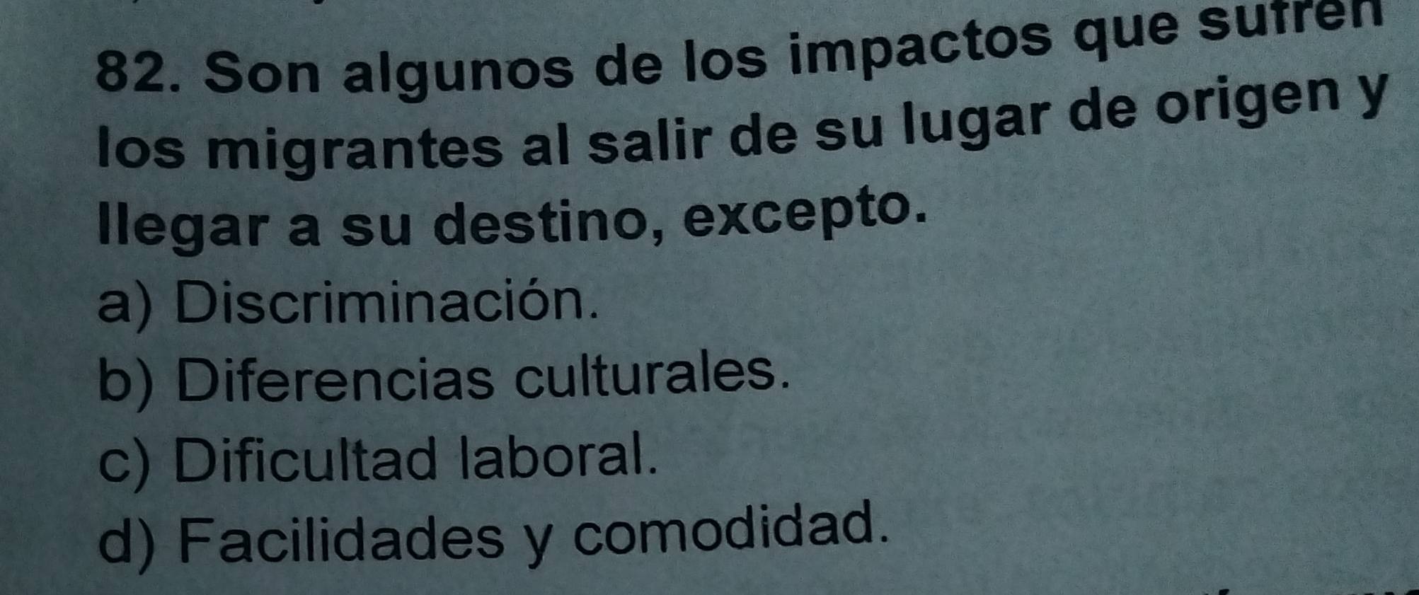 Son algunos de los impactos que sufren
los migrantes al salir de su lugar de origen y
llegar a su destino, excepto.
a) Discriminación.
b) Diferencias culturales.
c) Dificultad laboral.
d) Facilidades y comodidad.